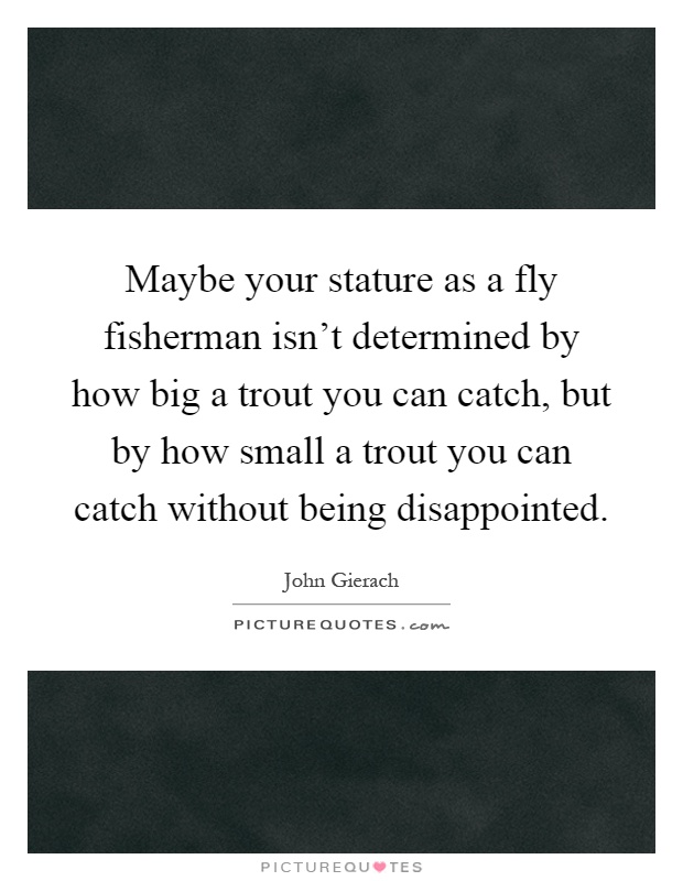 Maybe your stature as a fly fisherman isn't determined by how big a trout you can catch, but by how small a trout you can catch without being disappointed Picture Quote #1