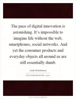 The pace of digital innovation is astonishing. It’s impossible to imagine life without the web, smartphones, social networks. And yet the consumer products and everyday objects all around us are still essentially dumb Picture Quote #1