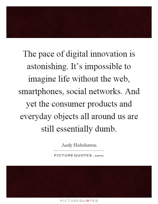 The pace of digital innovation is astonishing. It's impossible to imagine life without the web, smartphones, social networks. And yet the consumer products and everyday objects all around us are still essentially dumb Picture Quote #1