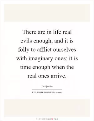 There are in life real evils enough, and it is folly to afflict ourselves with imaginary ones; it is time enough when the real ones arrive Picture Quote #1