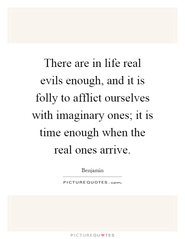 There are in life real evils enough, and it is folly to afflict ourselves with imaginary ones; it is time enough when the real ones arrive Picture Quote #1