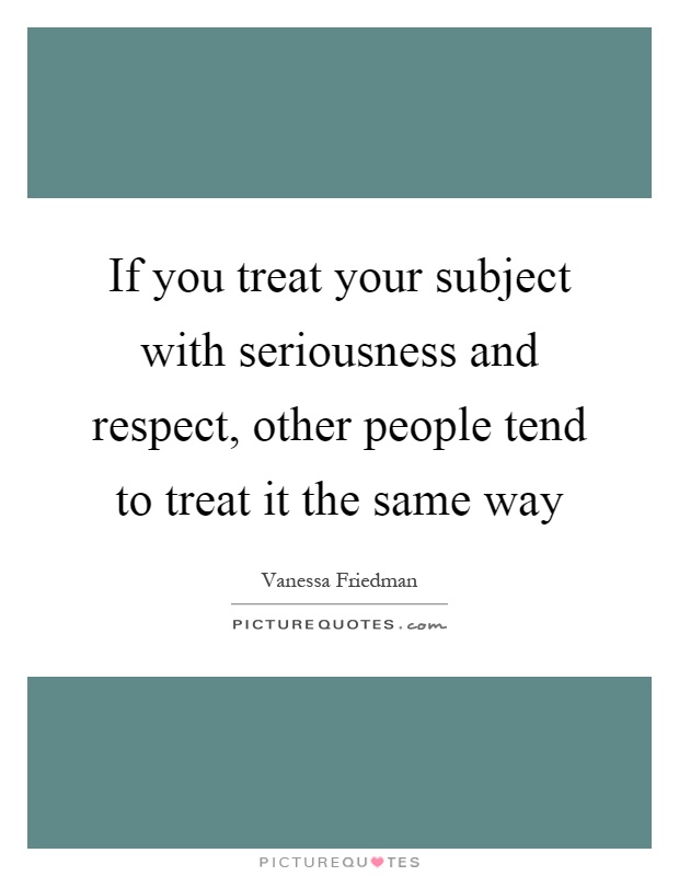 If you treat your subject with seriousness and respect, other people tend to treat it the same way Picture Quote #1