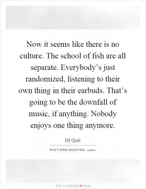 Now it seems like there is no culture. The school of fish are all separate. Everybody’s just randomized, listening to their own thing in their earbuds. That’s going to be the downfall of music, if anything. Nobody enjoys one thing anymore Picture Quote #1