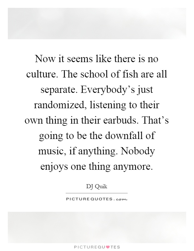 Now it seems like there is no culture. The school of fish are all separate. Everybody's just randomized, listening to their own thing in their earbuds. That's going to be the downfall of music, if anything. Nobody enjoys one thing anymore Picture Quote #1
