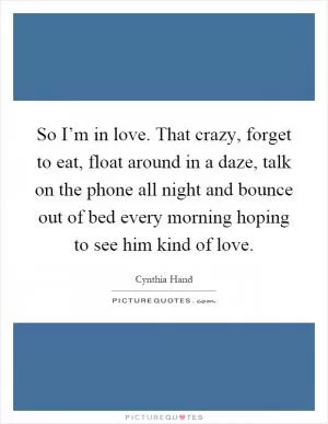 So I’m in love. That crazy, forget to eat, float around in a daze, talk on the phone all night and bounce out of bed every morning hoping to see him kind of love Picture Quote #1