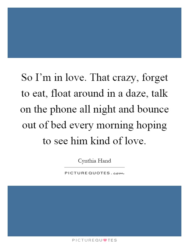 So I'm in love. That crazy, forget to eat, float around in a daze, talk on the phone all night and bounce out of bed every morning hoping to see him kind of love Picture Quote #1