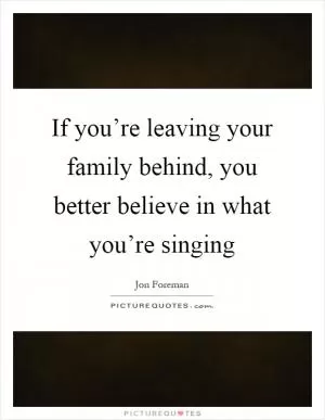 If you’re leaving your family behind, you better believe in what you’re singing Picture Quote #1