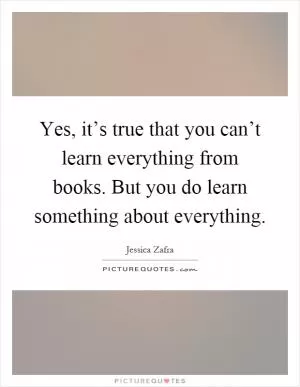 Yes, it’s true that you can’t learn everything from books. But you do learn something about everything Picture Quote #1