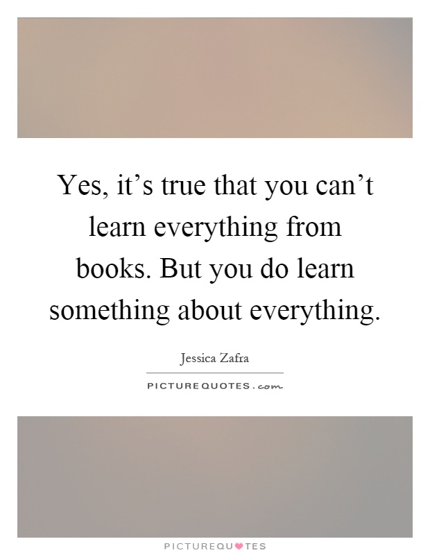 Yes, it's true that you can't learn everything from books. But you do learn something about everything Picture Quote #1