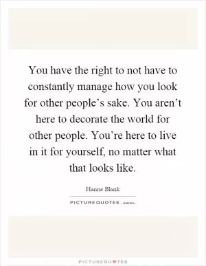You have the right to not have to constantly manage how you look for other people’s sake. You aren’t here to decorate the world for other people. You’re here to live in it for yourself, no matter what that looks like Picture Quote #1