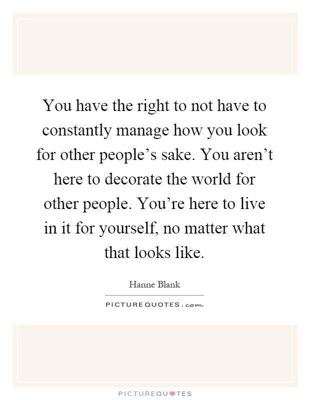 You have the right to not have to constantly manage how you look for other people's sake. You aren't here to decorate the world for other people. You're here to live in it for yourself, no matter what that looks like Picture Quote #1
