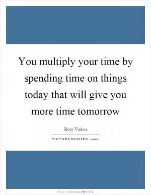 You multiply your time by spending time on things today that will give you more time tomorrow Picture Quote #1