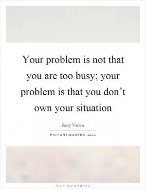 Your problem is not that you are too busy; your problem is that you don’t own your situation Picture Quote #1