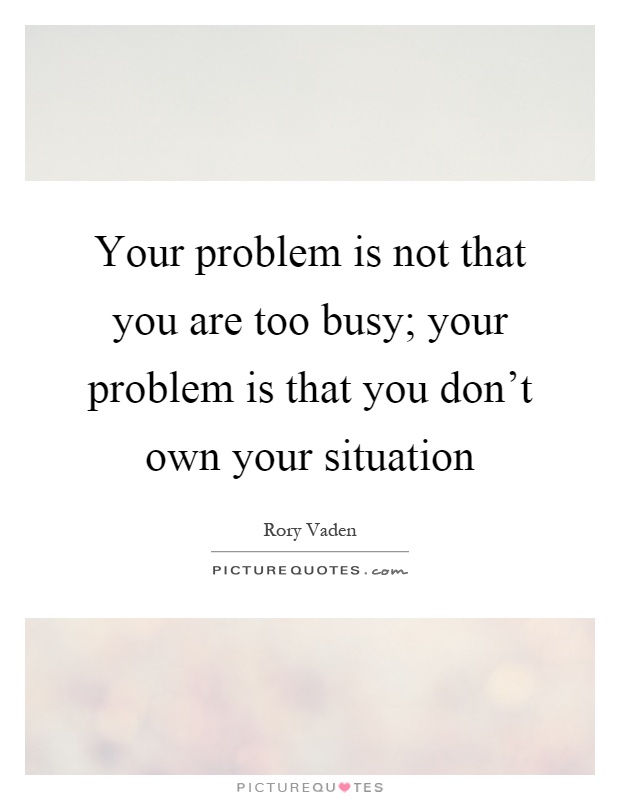 Your problem is not that you are too busy; your problem is that you don't own your situation Picture Quote #1
