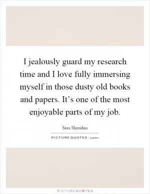 I jealously guard my research time and I love fully immersing myself in those dusty old books and papers. It’s one of the most enjoyable parts of my job Picture Quote #1