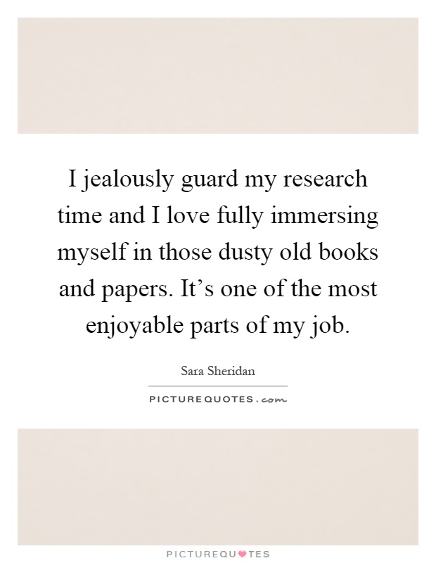 I jealously guard my research time and I love fully immersing myself in those dusty old books and papers. It's one of the most enjoyable parts of my job Picture Quote #1