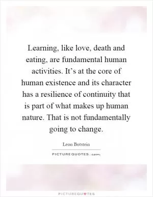 Learning, like love, death and eating, are fundamental human activities. It’s at the core of human existence and its character has a resilience of continuity that is part of what makes up human nature. That is not fundamentally going to change Picture Quote #1