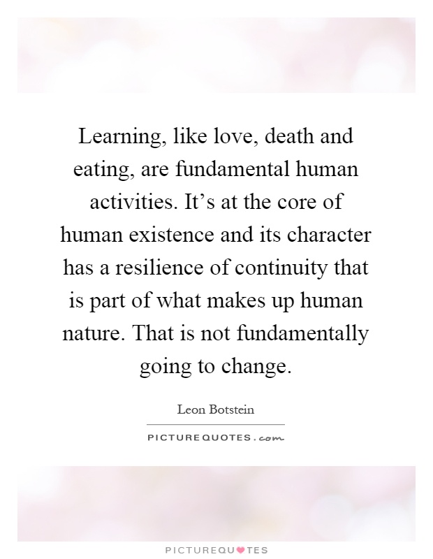 Learning, like love, death and eating, are fundamental human activities. It's at the core of human existence and its character has a resilience of continuity that is part of what makes up human nature. That is not fundamentally going to change Picture Quote #1