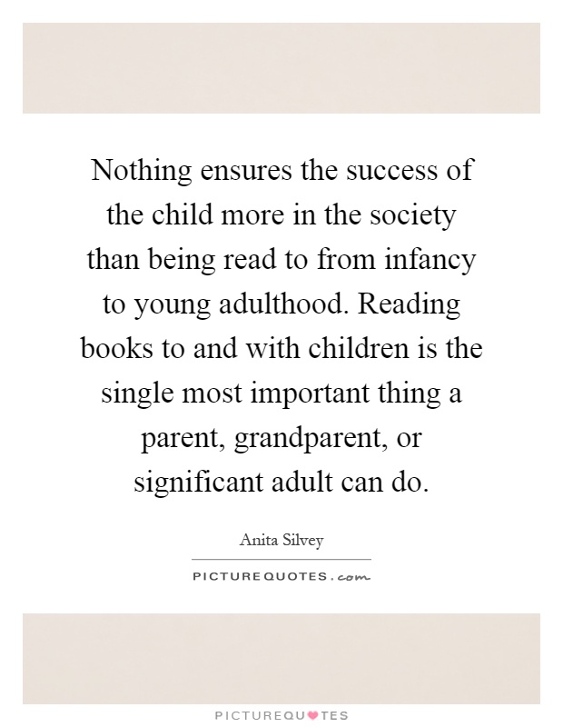 Nothing ensures the success of the child more in the society than being read to from infancy to young adulthood. Reading books to and with children is the single most important thing a parent, grandparent, or significant adult can do Picture Quote #1
