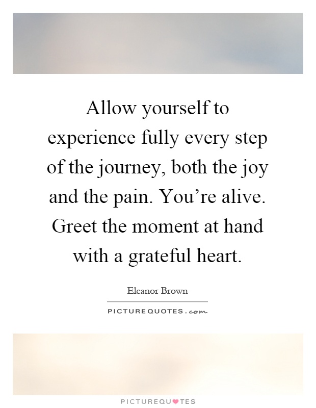 Allow yourself to experience fully every step of the journey, both the joy and the pain. You're alive. Greet the moment at hand with a grateful heart Picture Quote #1