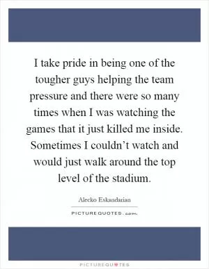 I take pride in being one of the tougher guys helping the team pressure and there were so many times when I was watching the games that it just killed me inside. Sometimes I couldn’t watch and would just walk around the top level of the stadium Picture Quote #1