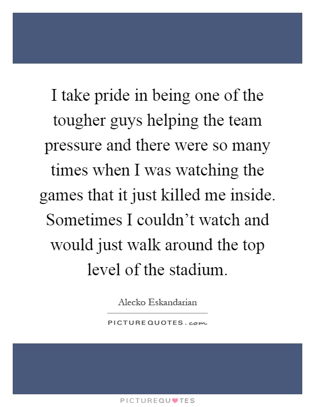 I take pride in being one of the tougher guys helping the team pressure and there were so many times when I was watching the games that it just killed me inside. Sometimes I couldn't watch and would just walk around the top level of the stadium Picture Quote #1
