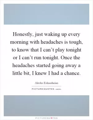 Honestly, just waking up every morning with headaches is tough, to know that I can’t play tonight or I can’t run tonight. Once the headaches started going away a little bit, I knew I had a chance Picture Quote #1