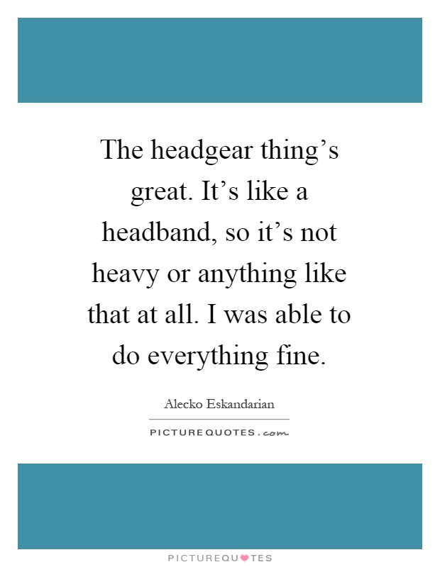 The headgear thing's great. It's like a headband, so it's not heavy or anything like that at all. I was able to do everything fine Picture Quote #1