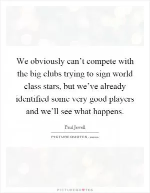 We obviously can’t compete with the big clubs trying to sign world class stars, but we’ve already identified some very good players and we’ll see what happens Picture Quote #1
