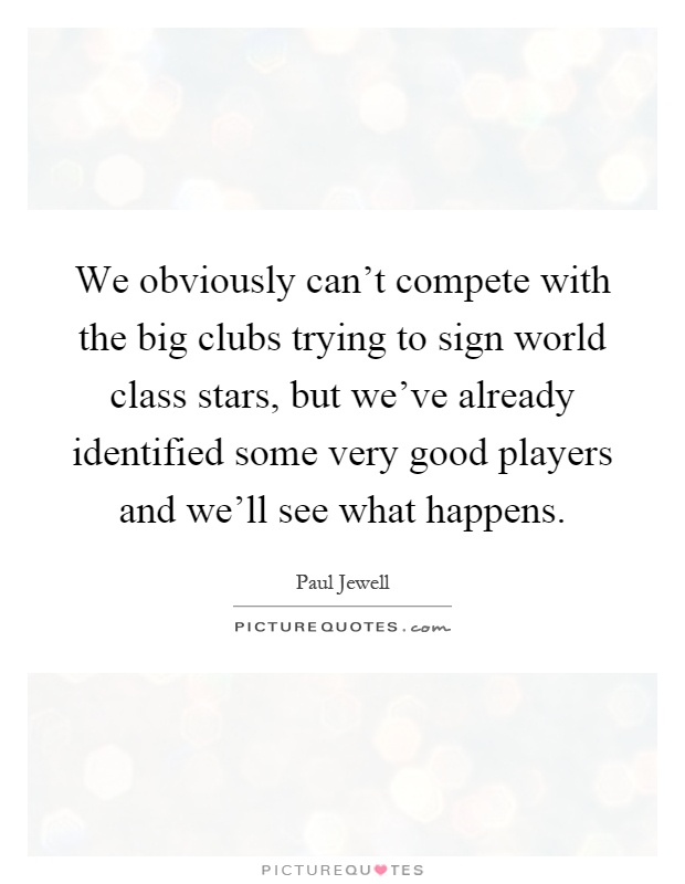 We obviously can't compete with the big clubs trying to sign world class stars, but we've already identified some very good players and we'll see what happens Picture Quote #1