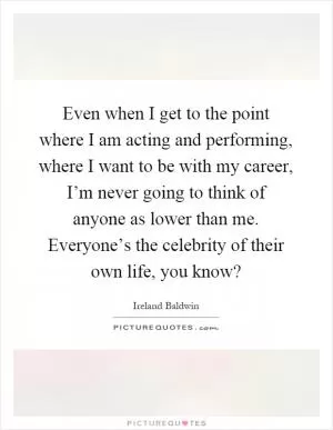 Even when I get to the point where I am acting and performing, where I want to be with my career, I’m never going to think of anyone as lower than me. Everyone’s the celebrity of their own life, you know? Picture Quote #1