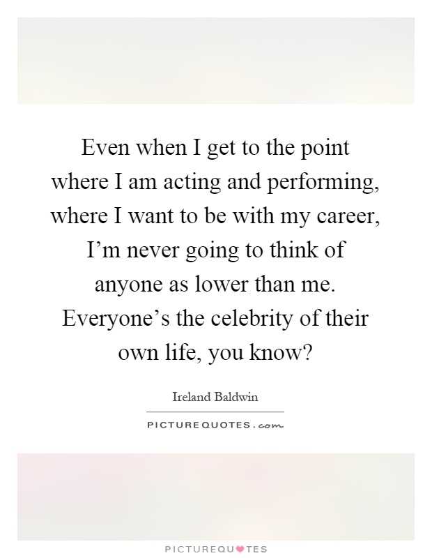 Even when I get to the point where I am acting and performing, where I want to be with my career, I'm never going to think of anyone as lower than me. Everyone's the celebrity of their own life, you know? Picture Quote #1