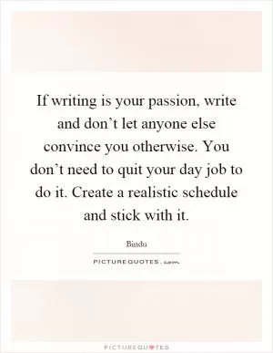 If writing is your passion, write and don’t let anyone else convince you otherwise. You don’t need to quit your day job to do it. Create a realistic schedule and stick with it Picture Quote #1