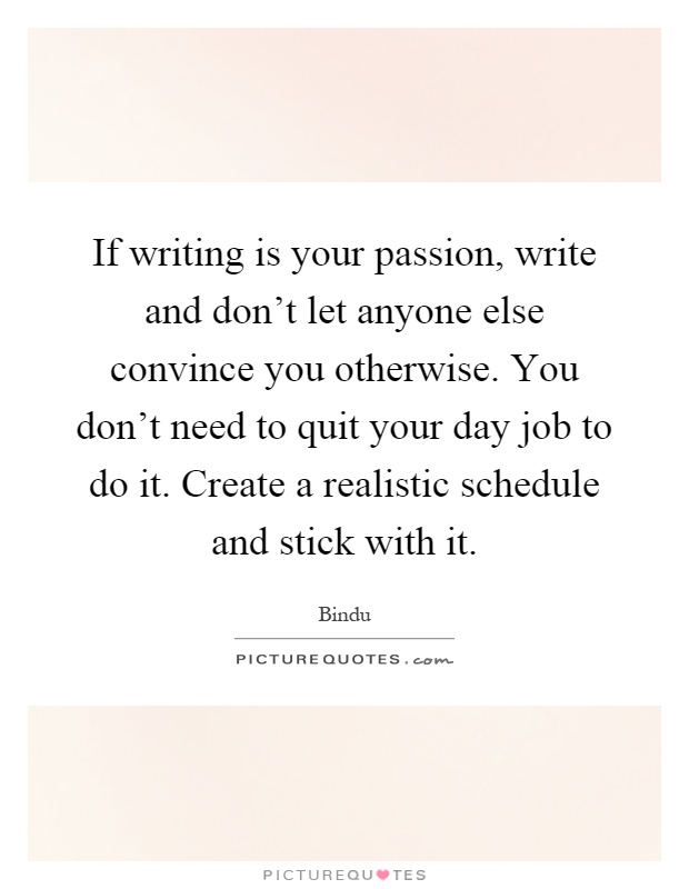 If writing is your passion, write and don't let anyone else convince you otherwise. You don't need to quit your day job to do it. Create a realistic schedule and stick with it Picture Quote #1