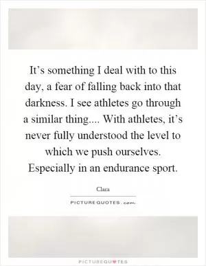 It’s something I deal with to this day, a fear of falling back into that darkness. I see athletes go through a similar thing.... With athletes, it’s never fully understood the level to which we push ourselves. Especially in an endurance sport Picture Quote #1