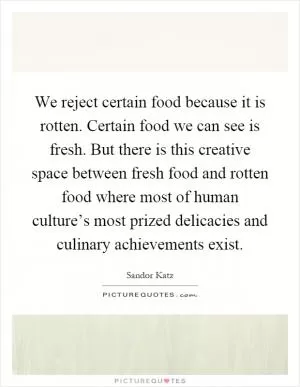 We reject certain food because it is rotten. Certain food we can see is fresh. But there is this creative space between fresh food and rotten food where most of human culture’s most prized delicacies and culinary achievements exist Picture Quote #1