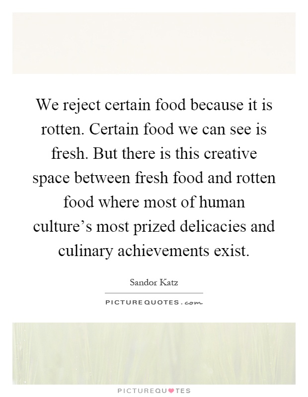 We reject certain food because it is rotten. Certain food we can see is fresh. But there is this creative space between fresh food and rotten food where most of human culture's most prized delicacies and culinary achievements exist Picture Quote #1