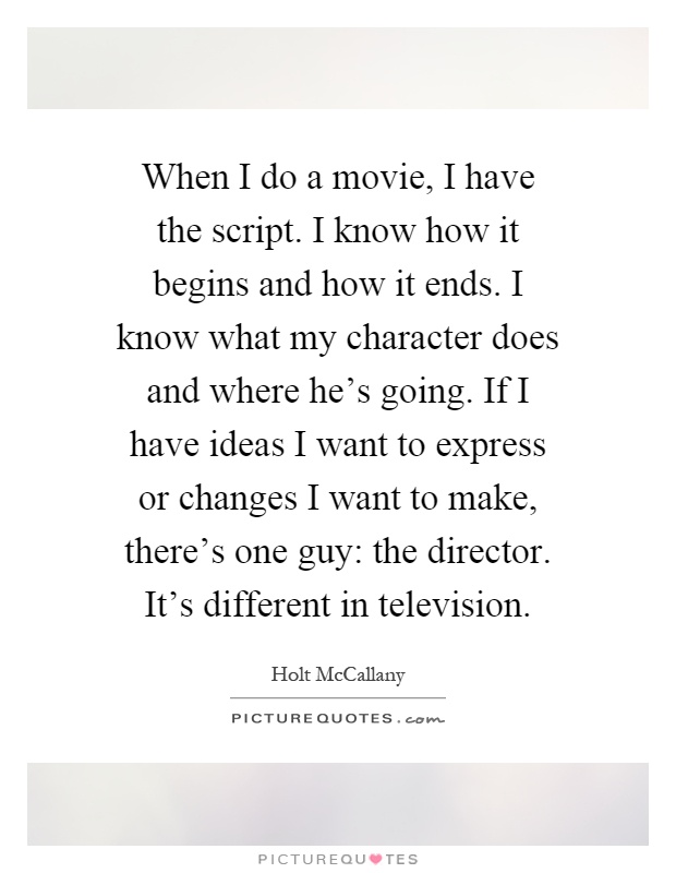 When I do a movie, I have the script. I know how it begins and how it ends. I know what my character does and where he's going. If I have ideas I want to express or changes I want to make, there's one guy: the director. It's different in television Picture Quote #1