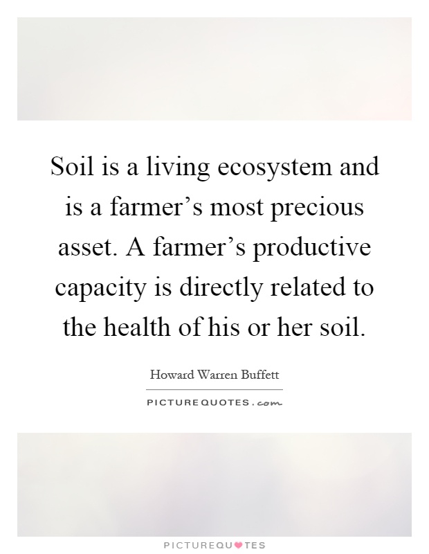 Soil is a living ecosystem and is a farmer's most precious asset. A farmer's productive capacity is directly related to the health of his or her soil Picture Quote #1
