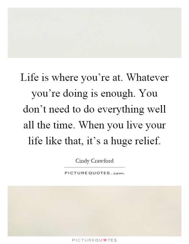 Life is where you're at. Whatever you're doing is enough. You don't need to do everything well all the time. When you live your life like that, it's a huge relief Picture Quote #1