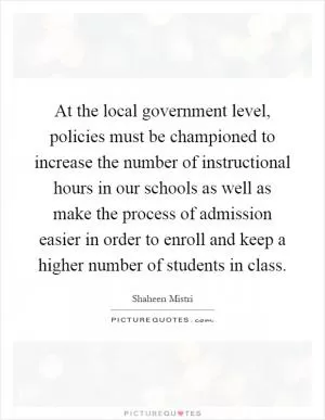 At the local government level, policies must be championed to increase the number of instructional hours in our schools as well as make the process of admission easier in order to enroll and keep a higher number of students in class Picture Quote #1