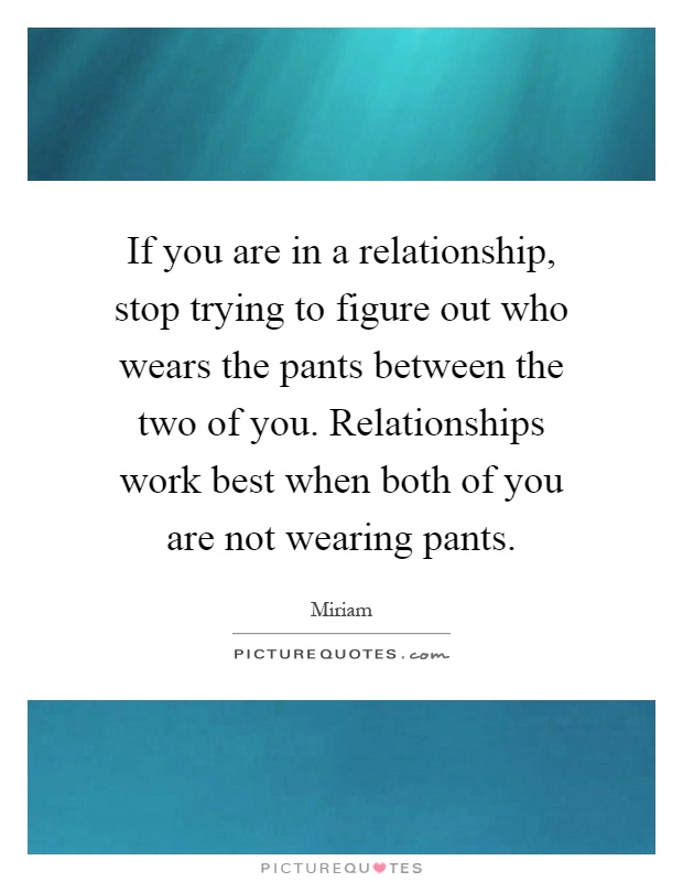 If you are in a relationship, stop trying to figure out who wears the pants between the two of you. Relationships work best when both of you are not wearing pants Picture Quote #1