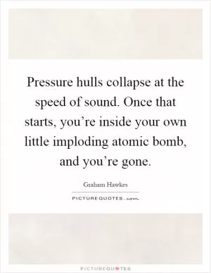 Pressure hulls collapse at the speed of sound. Once that starts, you’re inside your own little imploding atomic bomb, and you’re gone Picture Quote #1
