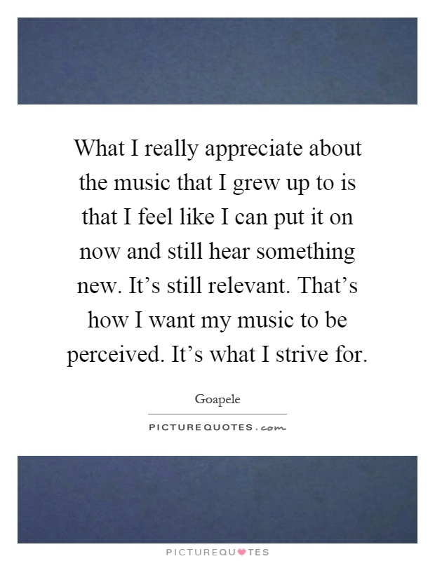 What I really appreciate about the music that I grew up to is that I feel like I can put it on now and still hear something new. It's still relevant. That's how I want my music to be perceived. It's what I strive for Picture Quote #1