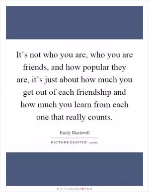 It’s not who you are, who you are friends, and how popular they are, it’s just about how much you get out of each friendship and how much you learn from each one that really counts Picture Quote #1