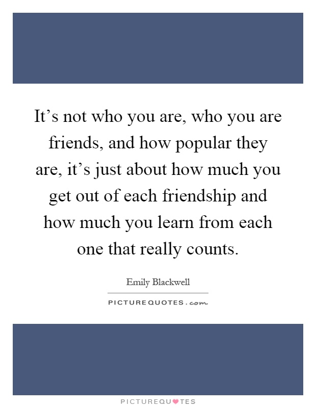 It's not who you are, who you are friends, and how popular they are, it's just about how much you get out of each friendship and how much you learn from each one that really counts Picture Quote #1