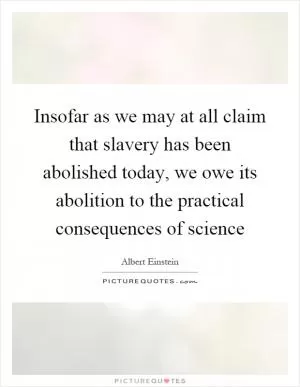 Insofar as we may at all claim that slavery has been abolished today, we owe its abolition to the practical consequences of science Picture Quote #1