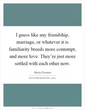 I guess like any friendship, marriage, or whatever it is familiarity breeds more contempt, and more love. They’re just more settled with each other now Picture Quote #1