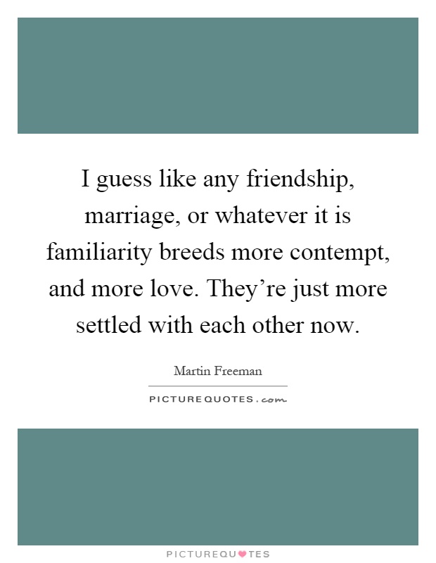 I guess like any friendship, marriage, or whatever it is familiarity breeds more contempt, and more love. They're just more settled with each other now Picture Quote #1