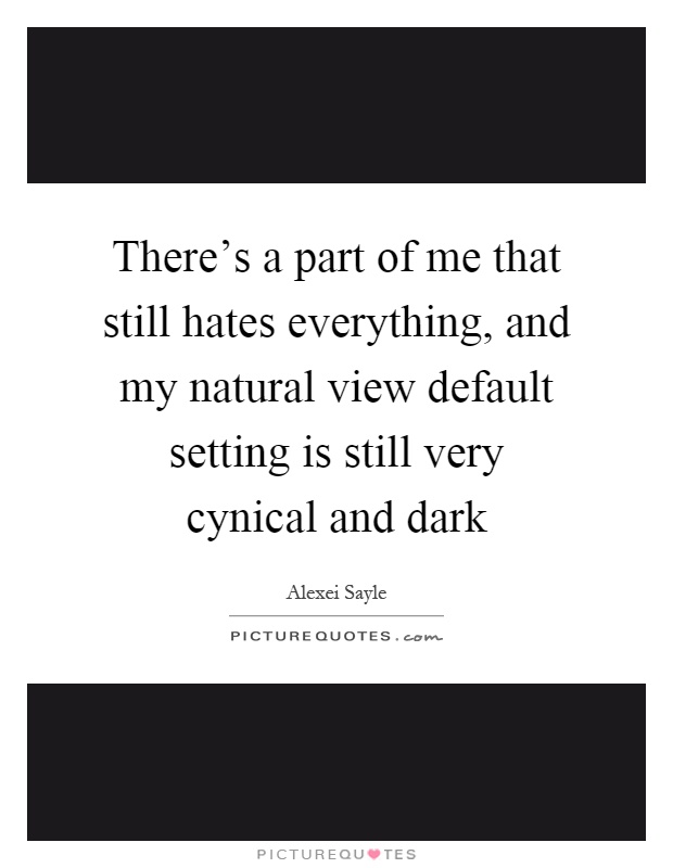 There's a part of me that still hates everything, and my natural view default setting is still very cynical and dark Picture Quote #1